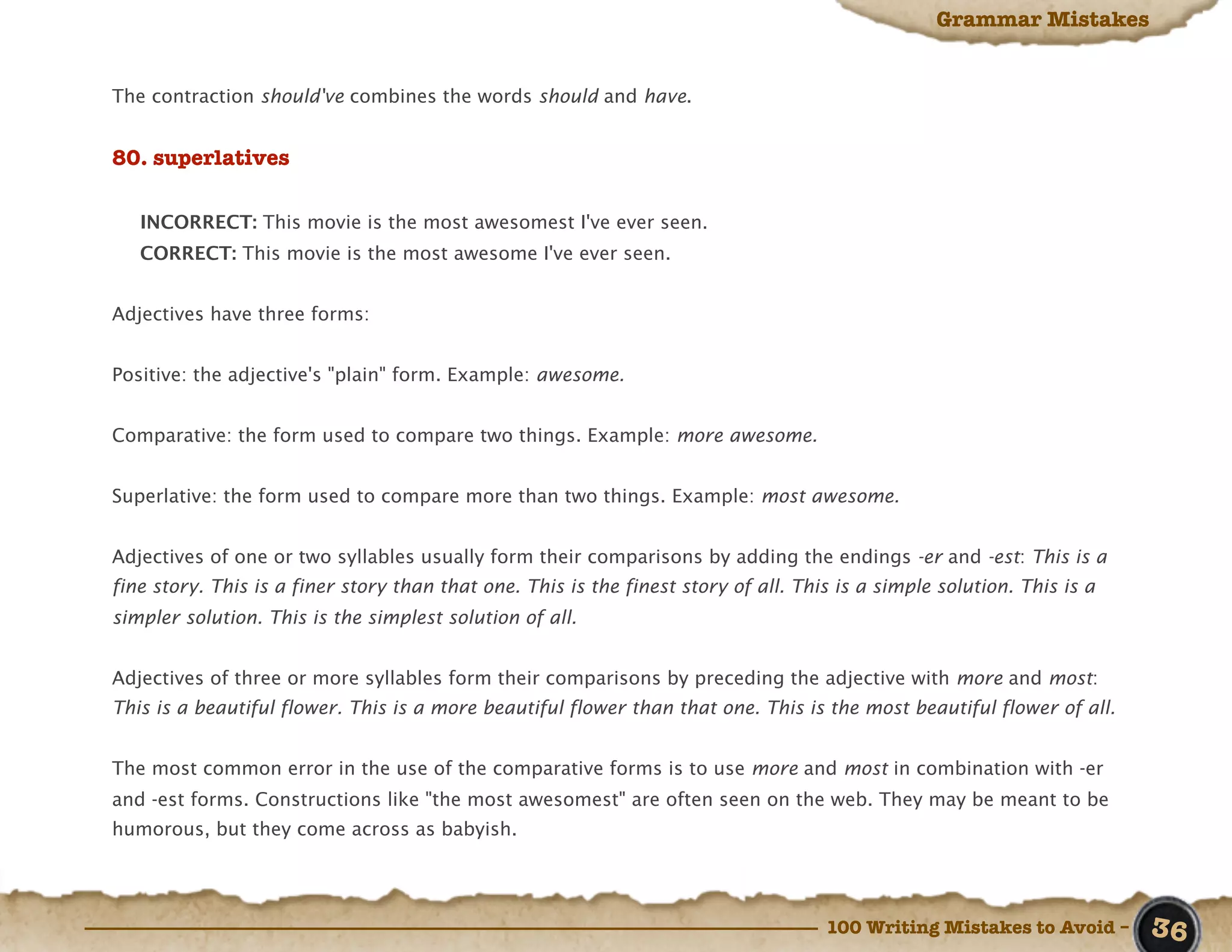 Grammar Mistakes


The contraction should've combines the words should and have.


80. superlatives

   INCORRECT: This movie is the most awesomest I've ever seen.
   CORRECT: This movie is the most awesome I've ever seen.


Adjectives have three forms:


Positive: the adjective's "plain" form. Example: awesome.


Comparative: the form used to compare two things. Example: more awesome.


Superlative: the form used to compare more than two things. Example: most awesome.


Adjectives of one or two syllables usually form their comparisons by adding the endings -er and -est: This is a
fine story. This is a finer story than that one. This is the finest story of all. This is a simple solution. This is a
simpler solution. This is the simplest solution of all.


Adjectives of three or more syllables form their comparisons by preceding the adjective with more and most:
This is a beautiful flower. This is a more beautiful flower than that one. This is the most beautiful flower of all.


The most common error in the use of the comparative forms is to use more and most in combination with -er
and -est forms. Constructions like "the most awesomest" are often seen on the web. They may be meant to be
humorous, but they come across as babyish.




                                                                                     100 Writing Mistakes to Avoid –     36
 