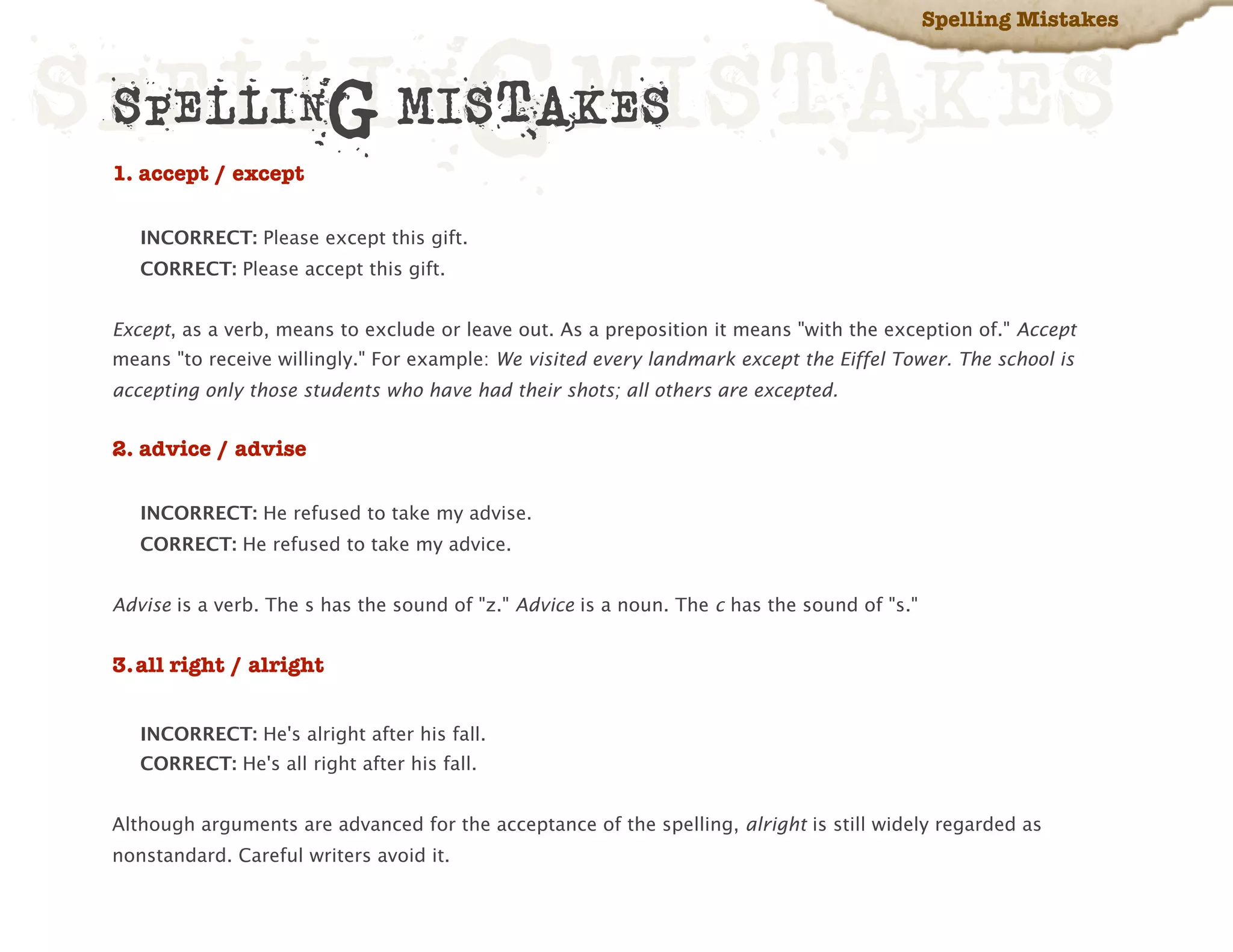 Spelling Mistakes



SPELLINGMISTAKES
 SPELLING MISTAKES
 1. accept / except

    INCORRECT: Please except this gift.
    CORRECT: Please accept this gift.


 Except, as a verb, means to exclude or leave out. As a preposition it means "with the exception of." Accept
 means "to receive willingly." For example: We visited every landmark except the Eiffel Tower. The school is
 accepting only those students who have had their shots; all others are excepted.


 2. advice / advise

    INCORRECT: He refused to take my advise.
    CORRECT: He refused to take my advice.


 Advise is a verb. The s has the sound of "z." Advice is a noun. The c has the sound of "s."


 3.all right / alright


    INCORRECT: He's alright after his fall.
    CORRECT: He's all right after his fall.


 Although arguments are advanced for the acceptance of the spelling, alright is still widely regarded as
 nonstandard. Careful writers avoid it.
 