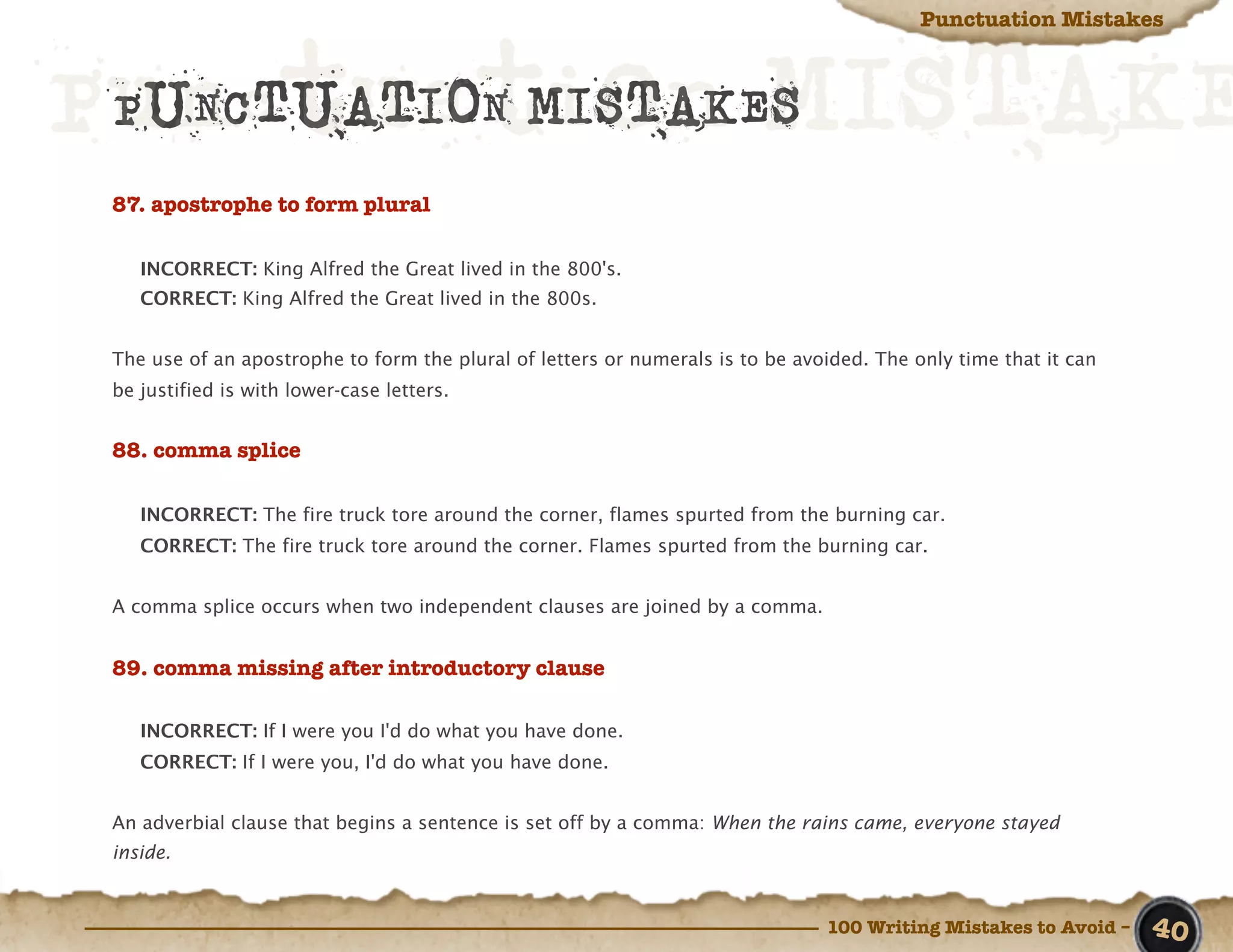Punctuation Mistakes



Punctuation MISTAKE
 PUNCTUATION MISTAKES
 87. apostrophe to form plural

    INCORRECT: King Alfred the Great lived in the 800's.
    CORRECT: King Alfred the Great lived in the 800s.


 The use of an apostrophe to form the plural of letters or numerals is to be avoided. The only time that it can
 be justified is with lower-case letters.


 88. comma splice

    INCORRECT: The fire truck tore around the corner, flames spurted from the burning car.
    CORRECT: The fire truck tore around the corner. Flames spurted from the burning car.


 A comma splice occurs when two independent clauses are joined by a comma.


 89. comma missing after introductory clause

    INCORRECT: If I were you I'd do what you have done.
    CORRECT: If I were you, I'd do what you have done.


 An adverbial clause that begins a sentence is set off by a comma: When the rains came, everyone stayed
 inside.



                                                                                100 Writing Mistakes to Avoid –   40
 
