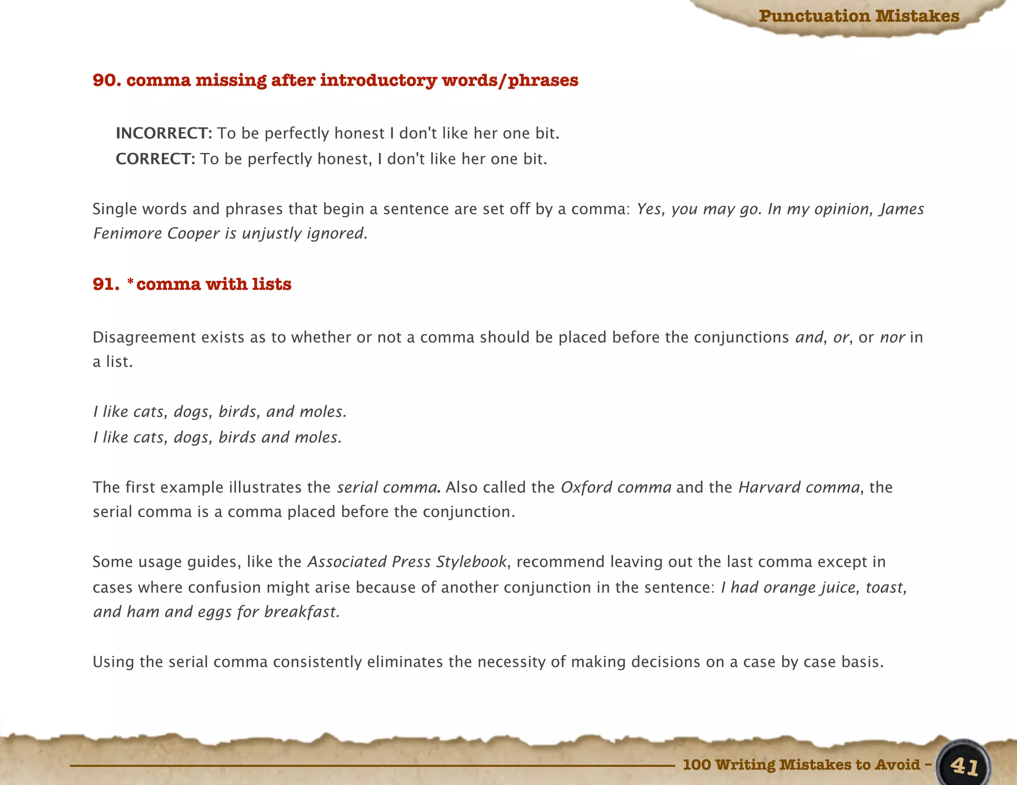 Punctuation Mistakes


90. comma missing after introductory words/phrases

   INCORRECT: To be perfectly honest I don't like her one bit.
   CORRECT: To be perfectly honest, I don't like her one bit.


Single words and phrases that begin a sentence are set off by a comma: Yes, you may go. In my opinion, James
Fenimore Cooper is unjustly ignored.


91. *comma with lists

Disagreement exists as to whether or not a comma should be placed before the conjunctions and, or, or nor in
a list.


I like cats, dogs, birds, and moles.
I like cats, dogs, birds and moles.


The first example illustrates the serial comma. Also called the Oxford comma and the Harvard comma, the
serial comma is a comma placed before the conjunction.


Some usage guides, like the Associated Press Stylebook, recommend leaving out the last comma except in
cases where confusion might arise because of another conjunction in the sentence: I had orange juice, toast,
and ham and eggs for breakfast.


Using the serial comma consistently eliminates the necessity of making decisions on a case by case basis.




                                                                              100 Writing Mistakes to Avoid –   41
 