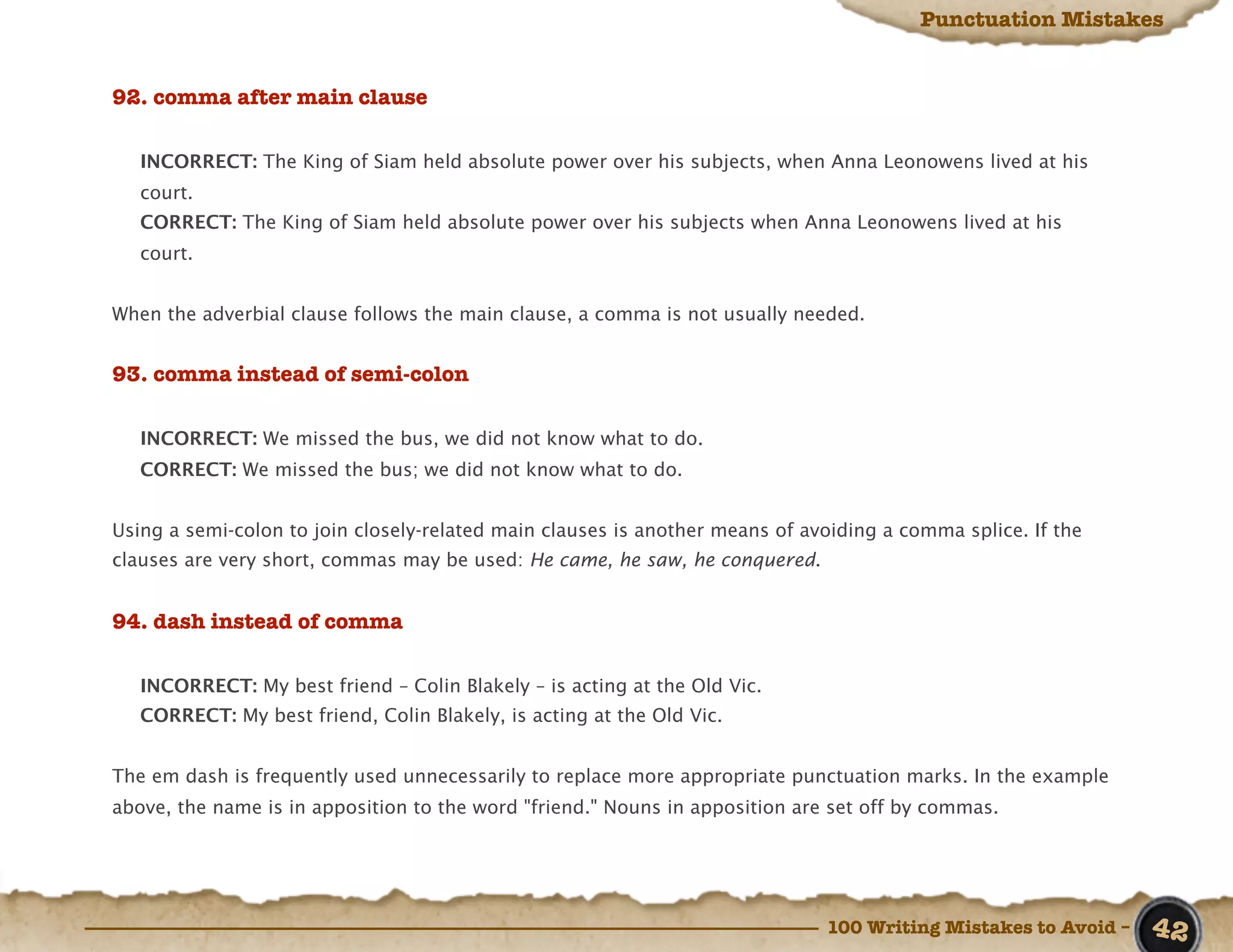 Punctuation Mistakes


92. comma after main clause

   INCORRECT: The King of Siam held absolute power over his subjects, when Anna Leonowens lived at his
   court.
   CORRECT: The King of Siam held absolute power over his subjects when Anna Leonowens lived at his
   court.


When the adverbial clause follows the main clause, a comma is not usually needed.


93. comma instead of semi-colon

   INCORRECT: We missed the bus, we did not know what to do.
   CORRECT: We missed the bus; we did not know what to do.


Using a semi-colon to join closely-related main clauses is another means of avoiding a comma splice. If the
clauses are very short, commas may be used: He came, he saw, he conquered.


94. dash instead of comma

   INCORRECT: My best friend – Colin Blakely – is acting at the Old Vic.
   CORRECT: My best friend, Colin Blakely, is acting at the Old Vic.


The em dash is frequently used unnecessarily to replace more appropriate punctuation marks. In the example
above, the name is in apposition to the word "friend." Nouns in apposition are set off by commas.




                                                                              100 Writing Mistakes to Avoid –   42
 