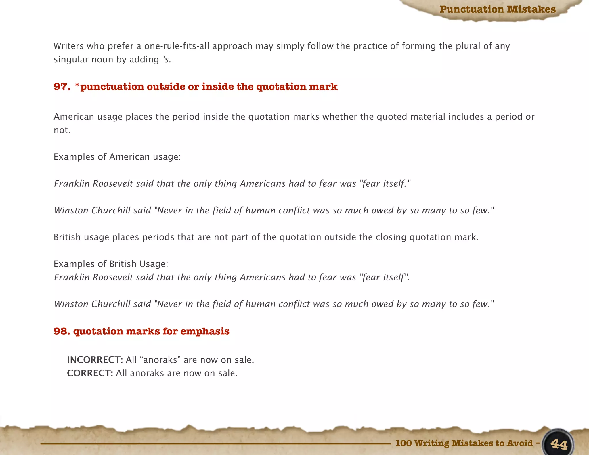 Punctuation Mistakes


Writers who prefer a one-rule-fits-all approach may simply follow the practice of forming the plural of any
singular noun by adding 's.


97. *punctuation outside or inside the quotation mark

American usage places the period inside the quotation marks whether the quoted material includes a period or
not.


Examples of American usage:


Franklin Roosevelt said that the only thing Americans had to fear was "fear itself."


Winston Churchill said "Never in the field of human conflict was so much owed by so many to so few."


British usage places periods that are not part of the quotation outside the closing quotation mark.


Examples of British Usage:
Franklin Roosevelt said that the only thing Americans had to fear was "fear itself".


Winston Churchill said "Never in the field of human conflict was so much owed by so many to so few."


98. quotation marks for emphasis

   INCORRECT: All “anoraks” are now on sale.
   CORRECT: All anoraks are now on sale.




                                                                                100 Writing Mistakes to Avoid –   44
 