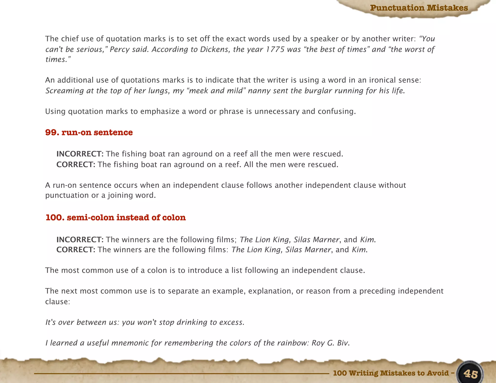Punctuation Mistakes


The chief use of quotation marks is to set off the exact words used by a speaker or by another writer: “You
can't be serious,” Percy said. According to Dickens, the year 1775 was “the best of times” and “the worst of
times.”

An additional use of quotations marks is to indicate that the writer is using a word in an ironical sense:
Screaming at the top of her lungs, my “meek and mild” nanny sent the burglar running for his life.

Using quotation marks to emphasize a word or phrase is unnecessary and confusing.

99. run-on sentence

   INCORRECT: The fishing boat ran aground on a reef all the men were rescued.
   CORRECT: The fishing boat ran aground on a reef. All the men were rescued.

A run-on sentence occurs when an independent clause follows another independent clause without
punctuation or a joining word.


100. semi-colon instead of colon

   INCORRECT: The winners are the following films; The Lion King, Silas Marner, and Kim.
   CORRECT: The winners are the following films: The Lion King, Silas Marner, and Kim.

The most common use of a colon is to introduce a list following an independent clause.

The next most common use is to separate an example, explanation, or reason from a preceding independent
clause:

It's over between us: you won't stop drinking to excess.

I learned a useful mnemonic for remembering the colors of the rainbow: Roy G. Biv.



                                                                                100 Writing Mistakes to Avoid –   45
 