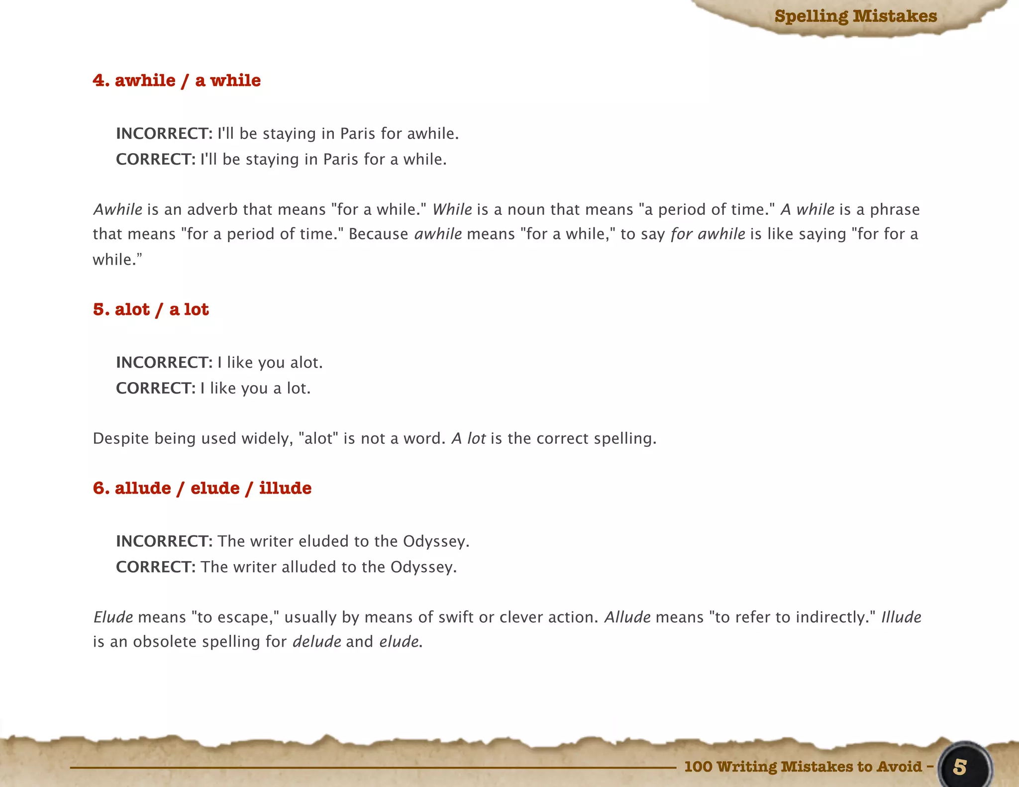 Spelling Mistakes


4. awhile / a while

   INCORRECT: I'll be staying in Paris for awhile.
   CORRECT: I'll be staying in Paris for a while.


Awhile is an adverb that means "for a while." While is a noun that means "a period of time." A while is a phrase
that means "for a period of time." Because awhile means "for a while," to say for awhile is like saying "for for a
while.”


5. alot / a lot

   INCORRECT: I like you alot.
   CORRECT: I like you a lot.


Despite being used widely, "alot" is not a word. A lot is the correct spelling.


6. allude / elude / illude

   INCORRECT: The writer eluded to the Odyssey.
   CORRECT: The writer alluded to the Odyssey.


Elude means "to escape," usually by means of swift or clever action. Allude means "to refer to indirectly." Illude
is an obsolete spelling for delude and elude.




                                                                                  100 Writing Mistakes to Avoid –    5
 