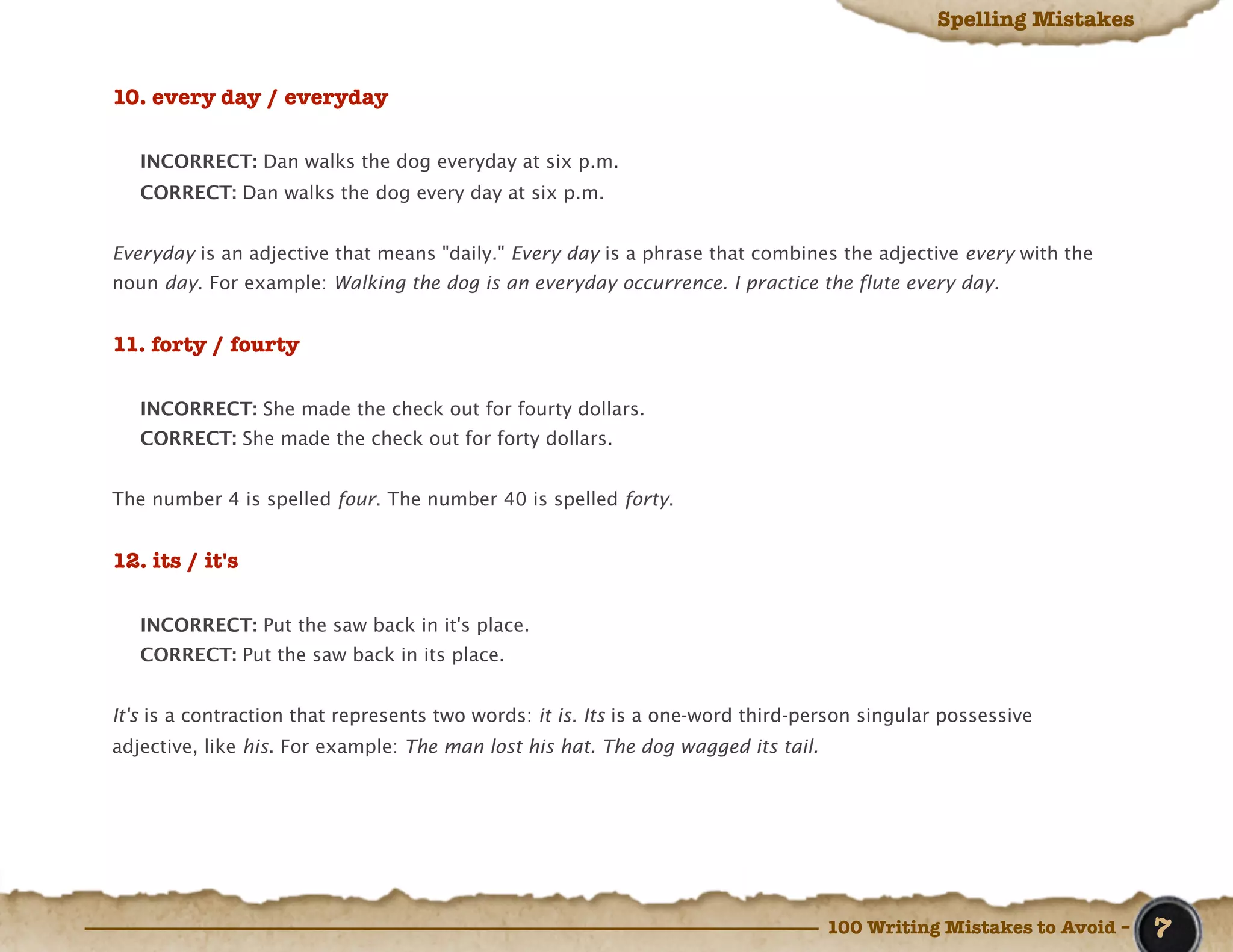 Spelling Mistakes


10. every day / everyday

   INCORRECT: Dan walks the dog everyday at six p.m.
   CORRECT: Dan walks the dog every day at six p.m.


Everyday is an adjective that means "daily." Every day is a phrase that combines the adjective every with the
noun day. For example: Walking the dog is an everyday occurrence. I practice the flute every day.


11. forty / fourty

   INCORRECT: She made the check out for fourty dollars.
   CORRECT: She made the check out for forty dollars.


The number 4 is spelled four. The number 40 is spelled forty.


12. its / it's

   INCORRECT: Put the saw back in it's place.
   CORRECT: Put the saw back in its place.


It's is a contraction that represents two words: it is. Its is a one-word third-person singular possessive
adjective, like his. For example: The man lost his hat. The dog wagged its tail.




                                                                                   100 Writing Mistakes to Avoid –   7
 