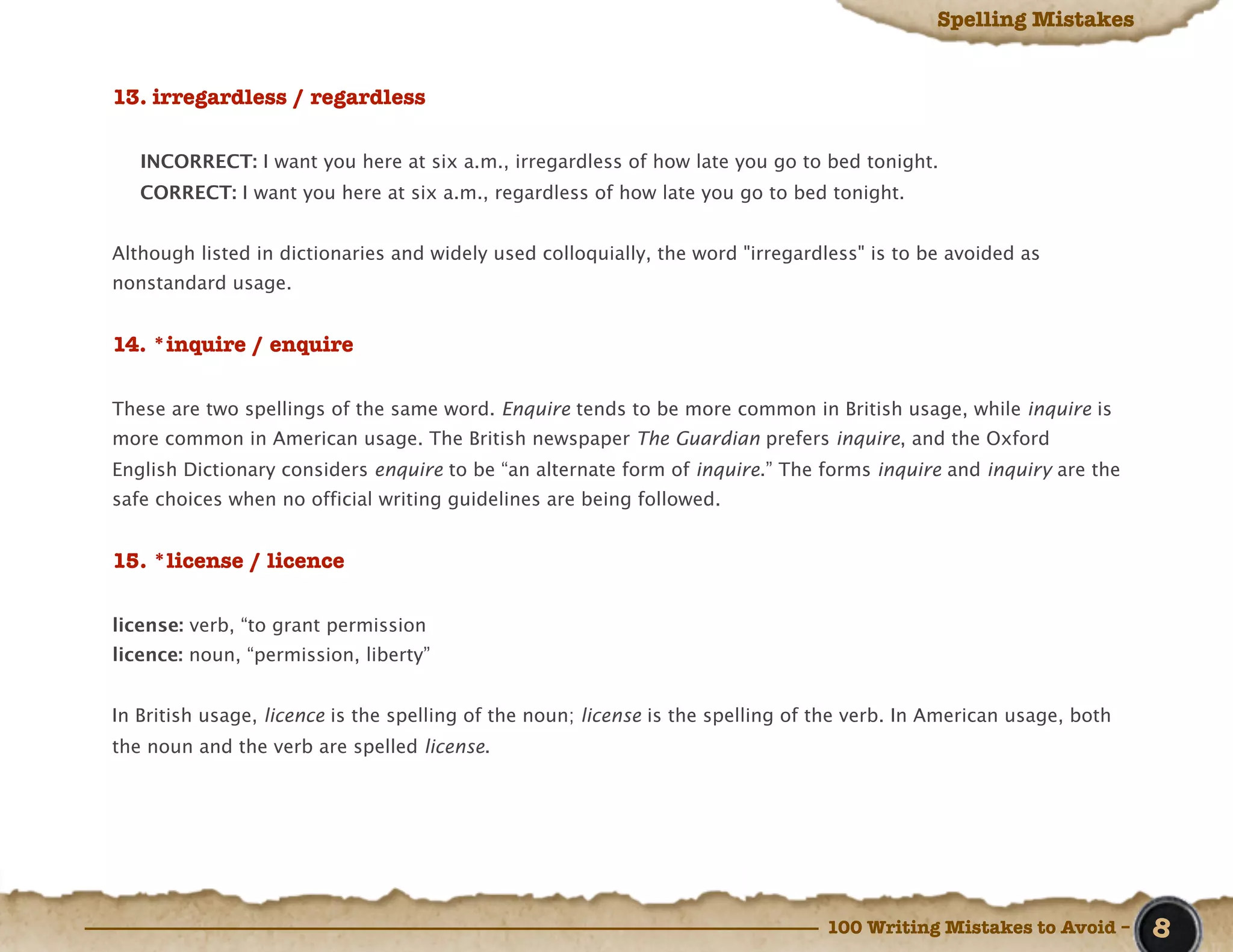 Spelling Mistakes


13. irregardless / regardless

   INCORRECT: I want you here at six a.m., irregardless of how late you go to bed tonight.
   CORRECT: I want you here at six a.m., regardless of how late you go to bed tonight.


Although listed in dictionaries and widely used colloquially, the word "irregardless" is to be avoided as
nonstandard usage.


14. *inquire / enquire

These are two spellings of the same word. Enquire tends to be more common in British usage, while inquire is
more common in American usage. The British newspaper The Guardian prefers inquire, and the Oxford
English Dictionary considers enquire to be “an alternate form of inquire.” The forms inquire and inquiry are the
safe choices when no official writing guidelines are being followed.


15. *license / licence

license: verb, “to grant permission
licence: noun, “permission, liberty”


In British usage, licence is the spelling of the noun; license is the spelling of the verb. In American usage, both
the noun and the verb are spelled license.




                                                                                  100 Writing Mistakes to Avoid –     8
 