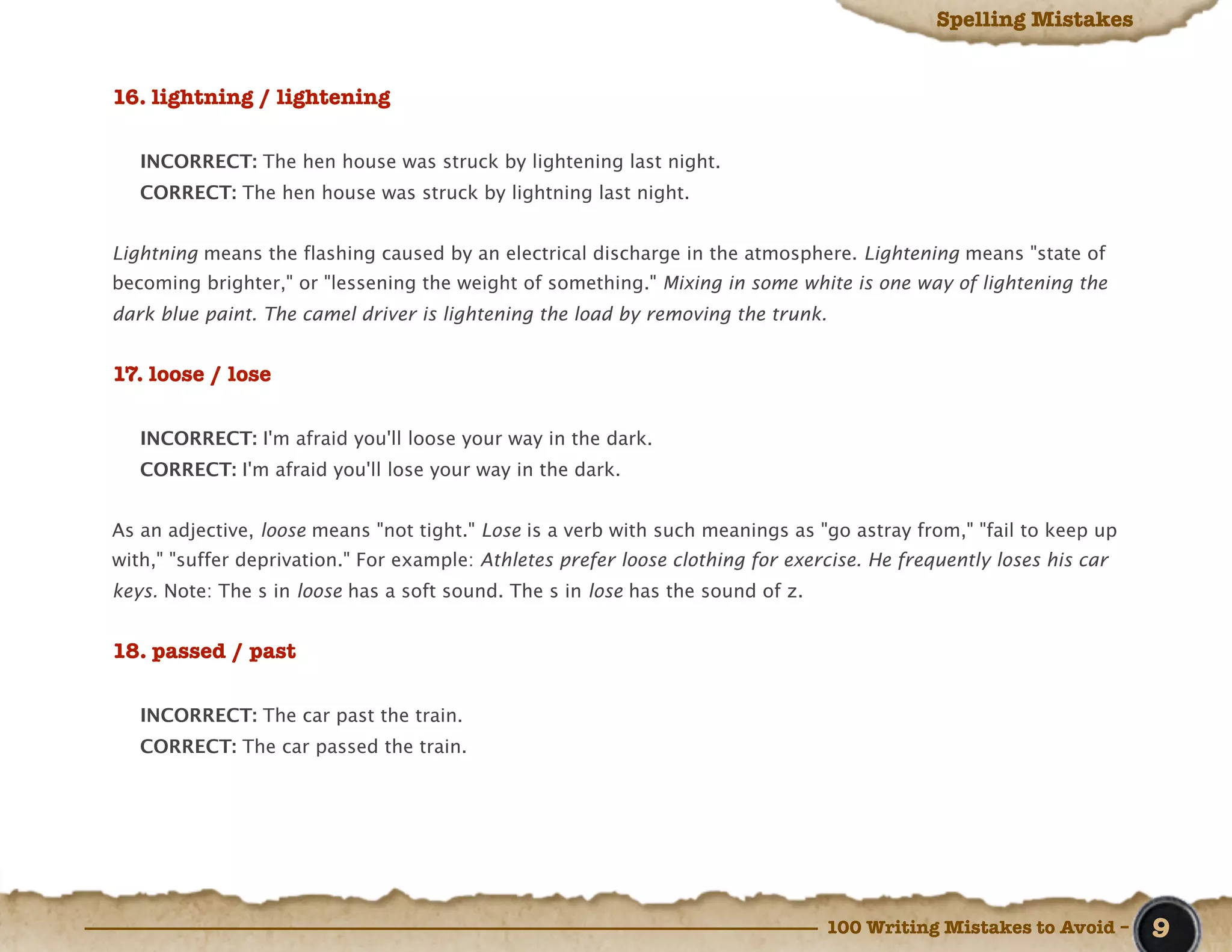 Spelling Mistakes


16. lightning / lightening

   INCORRECT: The hen house was struck by lightening last night.
   CORRECT: The hen house was struck by lightning last night.


Lightning means the flashing caused by an electrical discharge in the atmosphere. Lightening means "state of
becoming brighter," or "lessening the weight of something." Mixing in some white is one way of lightening the
dark blue paint. The camel driver is lightening the load by removing the trunk.


17. loose / lose

   INCORRECT: I'm afraid you'll loose your way in the dark.
   CORRECT: I'm afraid you'll lose your way in the dark.


As an adjective, loose means "not tight." Lose is a verb with such meanings as "go astray from," "fail to keep up
with," "suffer deprivation." For example: Athletes prefer loose clothing for exercise. He frequently loses his car
keys. Note: The s in loose has a soft sound. The s in lose has the sound of z.


18. passed / past

   INCORRECT: The car past the train.
   CORRECT: The car passed the train.




                                                                                 100 Writing Mistakes to Avoid –     9
 