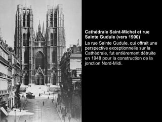 Cathédrale Saint-Michel et rue Sainte Gudule (vers 1900)  La rue Sainte Gudule, qui offrait une perspective exceptionnelle sur la Cathédrale, fut entièrement détruite en 1948 pour la construction de la jonction Nord-Midi. 