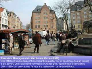 Rues de la Montagne et du Marché aux Herbes (2008)  Des hôtels en stuc remplacent maintenant ce quartier qui fut très longtemps un parking à ciel ouvert. Une statue rend hommage à Charles Buls, bourgmestre de Bruxelles (1881-1899) qui oeuvra avec ferveur à la restauration de la Grand Place. 