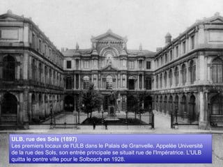 ULB, rue des Sols (1897)  Les premiers locaux de l'ULB dans le Palais de Granvelle. Appelée Université de la rue des Sols, son entrée principale se situait rue de l'Impératrice. L'ULB quitta le centre ville pour le Solbosch en 1928. 