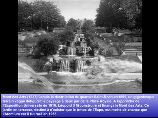 Mont des Arts (1937) Depuis la destruction du quartier Saint-Roch en 1895, un gigantesque terrain vague défigurait le paysage à deux pas de la Place Royale. A l'approche de l'Exposition Universelle de 1910, Léopold II fit construire et finança le Mont des Arts. Ce jardin en terrasse, destiné à n'exister que le temps de l'Expo, eut moins de chance que l'Atomium car il fut rasé en 1955. 