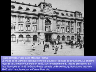 Poste centrale, Place de la Monnaie (1896)  La Place de la Monnaie est située entre la Bourse et la place de Brouckère. Le Théâtre royal de la Monnaie y fut érigé en 1856, sur l'emplacement du théâtre précédent. En face fut érigée en 1895 la Grand-Poste centrale de Bruxelles, qui fonctionna jusqu'en 1965 et fut remplacée par le Centre Monnaie,  