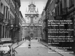 Eglise Saint-Jean-Baptiste-au-Béguinage depuis la rue du Peuplier (1890)  Construite en 1676 et attribuée à l'architecte Fayd'herbe.  Sa base est gothique (plan en croix latine) mais fut revêtue d'un « habit baroque » de style italo-flamand.  Sa façade à trois pignons de hauteur dégressive est flanquée d'une tour octogonale.  