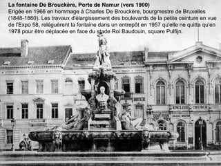 La fontaine De Brouckère, Porte de Namur (vers 1900) Erigée en 1966 en hommage à Charles De Brouckère, bourgmestre de Bruxelles (1848-1860). Les travaux d'élargissement des boulevards de la petite ceinture en vue de l'Expo 58, reléguèrent la fontaine dans un entrepôt en 1957 qu'elle ne quitta qu'en 1978 pour être déplacée en face du stade Roi Baudouin, square Pulfijn. 