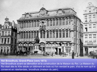 Het Broodhuis, Grand-Place (vers 1873)  Het Broodhuis avant sa démoliton et la construction de la Maison du Roi. La Maison du Roi était dès le XIIe siècle un bâtiment en bois où l'on vendait le pain, d'où le nom qu'il a conservé en néerlandais, broodhuis (maison du pain).  