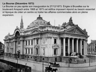 La Bourse (Décembre 1873)  La Bourse un peu après son inauguration le 27/12/1873. Érigée à Bruxelles sur le boulevard Anspach entre 1868 et 1873 cet édifice imposant répond au besoin essentiel à l’époque de créer un centre où traiter les affaires commerciales alors en pleine expansion. 