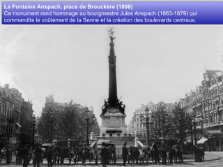 La Fontaine Anspach, place de Brouckère (1898)  Ce monument rend hommage au bourgmestre Jules Anspach (1863-1879) qui commandita le voûtement de la Senne et la création des boulevards centraux.  