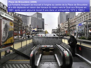 Place de Brouckère (2008)  La Fontaine Anspach se trouvait à l'origine au centre de la Place de Brouckère et a été déplacée en raison des travaux du métro vers le Quai aux Briques en 1981, après avoir séjourné durant 8 ans dans un entrepôt(de 1973 à 1980) ! 