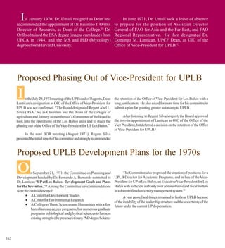 I n January 1970, Dr. Umali resigned as Dean and
      recommended the appointment of Dr. Faustino T. Orillo,
                                                                                    In June 1971, Dr. Umali took a leave of absence
                                                                               to prepare for the position of Assistant Director
      Director of Research, as Dean of the College.10 Dr.                      General of FAO for Asia and the Far East, and FAO
      Orillo obtained the BSA degree (magna cum laude) from                    Regional Representative. He then designated Dr.
      UPCA in 1944, and the MS and PhD (Mycology)                              Domingo M. Lantican, UPCF Dean, as OIC of the
      degrees from Harvard University.                                         Office of Vice-President for UPLB.12




      Proposed Phasing Out of Vice-President for UPLB
      I     n the July 29, 1971 meeting of the UP Board of Regents, Dean
      Lantican’s designation as OIC of the Office of Vice-President for
                                                                               the retention of the Office of Vice-President for Los Baños with a
                                                                               long justification. He also asked for more time for his committee to
      UPLB was not confirmed. “The Board designated Regent Abel L.             submit a plan for granting greater autonomy to UPLB.
      Silva (BSA ’36) as Chairman and the deans of the colleges of
      agriculture and forestry as members of a Committee of the Board to             After listening to Regent Silva’s report, the Board approved
      look into the operations of the Los Baños units and to study the         the interim appointment of Lantican as OIC of the Office of the
      phasing out of the Office of the Vice-President for UP Los Baños.”1      Vice President, but deferred a decision on the retention of the Office
                                                                               of Vice-President for UPLB.2
            In the next BOR meeting (August 1971), Regent Silva
      presented the initial report of his committee and strongly recommended



      Proposed UPLB Development Plans for the 1970s
      O         n September 21, 1971, the Committee on Planning and
      Development headed by Dr. Fernando A. Bernardo submitted to
                                                                                      The Committee also proposed the creation of positions for a
                                                                               UPLB Director for Academic Programs, and in lieu of the Vice-
      Dr. Lantican “UP at Los Baños: Development Goals and Plans               President for UP at Los Baños, an Executive Vice-President for Los
      for the Seventies.”18 Among the Committee’s recommendations              Baños with sufficient authority over administrative and fiscal matters
      were the establishment of:                                               in a decentralized university management system.18
            • A Center for Development Studies                                        A year passed and things remained in limbo at UPLB because
            • A Center for Environmental Research                              of the instability of the leadership structure and the uncertainty of the
            • A College of Basic Sciences and Humanities with a few            future under the current UP dispensation.
                baccalaureate degree programs, but numerous graduate
                programs in biological and physical sciences to harness
                existing strengths (the presence of many PhD degree holders)




162
 