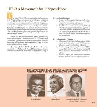UPLB’s Movement for Independence
T         he years 1970 to 1972 were unstable if not turbulent years
in the Philippines. Opposition against the current regime was gaining
                                                                            A.    Academic Problems
                                                                                  1. Disapproval of several curricular proposals from Los
strength. The New People’s Army (NPA) was very active, labor                         Baños that were within the operational areas of the
union strikes and student demonstrations in Manila and Diliman                       College of Arts and Sciences in Diliman.
were frequent. UPLB students staged a 13-day strike.11 They                       2. The UPLB Graduate Faculty Code that UPCA and
barricaded the UPLB gate, and later on, also barricaded the                          UPCF faculties approved was denied approval in
national highway at Crossing, which created a very long traffic jam.                 UP Diliman because “it is better to have only one
They were demonstrating against many government policies and the                     Graduate Faculty Code for the whole UP.” But in
spiraling price of gasoline.                                                         truth, UP Diliman had no Graduate Faculty Code
      Late in 1971, President Ferdinand E. Marcos suspended the                      and never had one.
writ of habeas corpus. Then on September 21, 1972, he declared
                                                                            B.    Administrative Problems
Martial Law. He abolished Congress and began issuing Letters of
                                                                                  1. Salary ranges for division chiefs, secretaries, clerks,
Instruction and Presidential Decrees which were respected by the
                                                                                     security guards, and janitors outside UP Diliman were
courts and law-enforcing bodies.
                                                                                     at least one range lower than those in Diliman.
      The “Young Turks” in UPLB led by Dr. Bernardo saw the                       2. Appointment papers involving salaries above P4,200/
opportunity for UPLB to secede from UP Diliman because of many                       year and applications for study leave, special
unfair and unjust treatments. Some of the issues were the following: 18              details, and travel abroad were still processed in
                                                                                     Diliman.
                                                                                  3. Purchases, repairs, and constructions worth more
                                                                                     than P10,000 were subject to approval in Diliman.




                                  THEY SUPPORTED THE IDEA OF CREATING AN AGRICULTURAL UNIVERSITY
                                  PATTERNED AFTER THOSE IN THE NETHERLANDS, JAPAN AND INDIA




                                          Jose D. Drilon                  Arturo Tanco                     Onofre D. Corpuz
                                         SEARCA Director                  DANR Secretary          Chairman, Presidential Commission
                                                                                                     to Survey Philippine Education
                                                                                                                                               163
 
