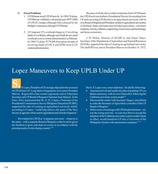 C.    Fiscal Problems                                               Because of all the above unfair treatments from UP Diliman,
                  1. UP Diliman taxed UPLB heavily. In 1969-70 alone,      the UPLB activists drafted a Presidential Decree for seceding from
                      UP Diliman withheld a substantial part (P957,000)    UP and converting UPLB units to an agricultural university with its
                      of UPLB’s budget although fully released by the      own Board of Regents and President, similar to agricultural universities
                      Budget Commission through UP Diliman.                in Holland, Japan and India that included agriculture, veterinary
                                                                           medicine, forestry, fisheries, engineering, food science and technology,
                  2. UP imposed 15% overhead charge to 12 revolving and home economics.
                     funds in Los Baños, although such funds do not entail
                     overhead costs to central administration in Diliman.       J. D. Drilon, Director of SEARCA, and Arturo Tanco,
                     In 1969-71 alone, P179,086 from gross receipts of     Secretary of the Department of Agriculture and Natural Resources
                     revolving funds of UPCA and DTRI went to UP (DANR), supported the idea of creating an agricultural university.
                     central administration.                               The draft PD was sent to President Marcos on October 14, 1972.




      Lopez Maneuvers to Keep UPLB Under UP

      S.         P. Lopez, President of UP, strongly objected to the secession
      of UPLB from UP. Long letters of arguments were sent to President
                                                                                   But S. P. Lopez was a smart diplomat. He did the following:
                                                                                   • Announced to all and sundry his plan of granting UP Los
      Marcos. Regent Silva had counter arguments sent to Education                     Baños autonomy, with its own Chancellor, following the
      Secretary and UP Board of Regents Chairman Juan Manuel. In his                   California university system model 16
      letter, Silva mentioned that Dr. O. D. Corpuz, Chairman of the               • Discussed the matter with Secretary Tangco, and offered
      Presidential Commission to Survey Philippine Education (PCSPE),                  to make the Secretary of Agriculture a member of the UP
      supported the idea of creating an agricultural university which,                 Board of Regents 3
      according to Corpuz, “could help achieve the goals of the New                • Held a series of meetings with UPLB administrators – mi-
      Society in agrarian reform and in agricultural and rural development.”           nus the young activists – to convince them to accept the
                                                                                       adoption of the California university system model which,
            Silva batted for UPLB as “a separate university – whatever is              in effect, would transform UP into a University of the
      the name – with a separate Board of Regents so that it can be given              Philippines System with autonomous campuses 13, 14
      the freedom to grow and chart its course in accordance with the
      pressing needs of a developing country.”14




164
 