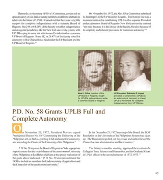 Bernardo, as Secretary of Silva’s Committee, conducted an                  On November 16, 1972, the Abel Silva Committee submitted
opinion survey of Los Baños faculty members on different alternatives      its final report to the UP Board of Regents. The bottom line was a
relative to the future of UPLB. It turned out that there was very little   recommendation for establishing UPLB with a separate President
support for complete independence with a separate Board of                 under a common Board of Regents (New York university system)
Regents. But 244 or 64.21% of the faculty voted for independence           “not only because it is the choice of the faculty, but also because of
under regental jurisdiction like the New York university system, with      its simplicity and inherent provisions for maximum autonomy.”14
UPLB keeping its name but with its own President under a common
UP Board of Regents. Some 112 or 29.47% of the faculty voted for
autonomy with a Chancellor as head under the UP President and the
UP Board of Regents.14




                                                                     Abel L. Silva, member of the          UP President Salvador P. Lopez
                                                                     UP Board of Regents, fought           provided a compromise (UPLB as
                                                                     for UPLB’s independence under         an autonomous campus) to thwart
                                                                     a common Board of Regents             UPLB’s movement for complete
                                                                                                           independence from UP Diliman.



P.D. No. 58 Grants UPLB Full and
Complete Autonomy
O        n November 20, 1972, President Marcos signed                  In the December 21, 1972 meeting of the Board, the BOR
Presidential Decree No. 58 “Constituting the University of the Resolution on the University of the Philippines System was taken
Philippines at Los Baños, granting it full and complete autonomy, up. The Resolution spelled out the power and authorities of the
and amending the Charter of the University of the Philippines.”   Chancellor over administrative and fiscal matters. 3

       P. D. No. 58 required the Board of Regents to “take appropriate      The Board, in another meeting, approved the creation of a
steps to ensure that the establishment of the autonomous University College of Basic Sciences and Humanities, and the Graduate School
of the Philippines at Los Baños shall aim at the speedy realization of in UPLB effective the second semester of 1972-1973. 17
the goals above indicated.” P. D. No. 58 also reconstituted the
BOR to include as members the Undersecretary of Agriculture and
the Chancellor of the autonomous university. 3


                                                                                                                                                    165
 