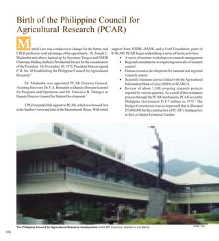 Birth of the Philippine Council for
      Agricultural Research (PCAR)
      M           artial Law was conducive to change for the better, and support from NSDB, DANR, and a Ford Foundation grant of
      UPLB professors took advantage of the opportunity. Dr. Joseph C. $108,300, PCAR began undertaking a series of hectic activities:
      Madamba and others, backed up by Secretary Tangco and NSDB              • A series of seminar-workshops on research management
      Chairman Medina, drafted a Presidential Decree for the consideration    • Regional consultations on organizing networks of research
      of the President. On November 10, 1972, President Marcos signed             centers6
      P. D. No. 48 Establishing the Philippine Council for Agricultural       • Human resource development for national and regional
      Research.4                                                                  research centers
                                                                              • Scientific literature service linked with the Agricultural
             Dr. Madamba was appointed PCAR Director General.                     Information Bank of Asia (AIBA) in SEARCA
      Assisting him were Dr. F. A. Bernardo as Deputy Director General        • Review of about 1,100 on-going research projects
      for Programs and Operations and Mr. Francisco B. Tetangco as                reported by various agencies. As a result of this evaluation
      Deputy Director General for Station Development.5                           process through the PCAR mechanism, PCAR saved the
                                                                                  Philippine Government P18.7 million in 1973.7 The
             UPLB extended full support to PCAR, which was housed first           Budget Commission was so impressed that it allocated
      at the Student Union and later at the International House. With initial     P5,000,000 for the construction of PCAR’s headquarters
                                                                                  at the Los Baños Economic Garden.




      The Philippine Council for Agricultural Research headquarters at the BPI Economic Garden in Los Baños                            Victor Oro

166
 