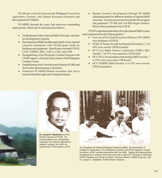 PCAR later evolved to become the Philippine Council for               •    Human resource development through PCARRD
Agriculture, Forestry, and Natural Resources Research and                       scholarship grants for different members of regional R&D
Development (PCARRD).                                                           consortia. A recent assessment showed that this program
                                                                                had graduated 776 MS and 214 PhD degree holders.
      PCARRD, through the years, had numerous outstanding
achievements, which may be summarized as follows:                               Most of them graduated from UPLB.
                                                                           UPLB’s important leadership role in the national R&D system
     •   Establishment of the National R&D Networks, and later        may be gleaned from the following facts: 15
                                                                           • Four out of five Chief Executive Officers of PCARRD
         on, the Regional Consortia
                                                                               were graduates of UPLB
     •   Development of R&D facilities particularly in key regional
                                                                           • Of the 25 Pantas Awards for Research/Scientists, 17 or
         consortia institutions with USAID grant funds for
                                                                               68% were won by UPLB scientists
         buildings and equipment. Beneficiaries included UPLB,
                                                                           • Of 15 Los Baños Science Community (LBSC) S&T
         CLSU, MMSU, BSU, ViSCA, CMU and USM.
                                                                               Awards, 7 or 47% were earned by UPLB staff
     •   Strengthening of the Philippine Carabao Program with
                                                                           • Of 13 M.S. Swaminathan Outstanding R&D Awards, 7
         UNDP support, which led to the creation of the Philippine
                                                                               or 55% were received by UPLB staff
         Carabao Center
                                                                           • Of 11 PARRFI R&D Awards, 6 or 55% were won by
     •   Establishment of the Forest Research Institute (FORI) and
         the Forestry Biotechnology Laboratory                                 UPLB researchers.
     •   Numerous PCARRD-funded researches that led to
         research breakthroughs and widespread impact




                          Dr. Joseph C. Madamba, the first
                          Director General of PCAR. He
                          conceptualized and competently
                          organized the national agricultural
                          research system, for which he
                          received the TOYM award in 1973.        To strengthen the National Research Network (NRN), the Association of
                                                                  Colleges in Agriculture in the Philippines (ACAP) and PCAR agreed to merge
                                                                  the eleven ACAP member-institutions with the NRN. Signing the Memorandum
                                                                  of Agreement in October 1973 were (from left to right) Dr. Fernando A. Bernardo,
                                                                  ACAP President and UPLB-CA Dean; Florencio Medina, NSDB Chairman; and
                                                                  Dr. Joseph C. Madamba, PCAR Director General.




                                                                                                                                                     167
 