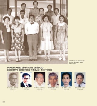 1978 PCAR top officials with
                                                                                                                  Director General J. Drilon
                                                                                                                  at the center


      PCAR/PCARRD DIRECTORS GENERAL/
      EXECUTIVE DIRECTORS THROUGH THE YEARS




      Dr. Joseph C. Madamba   Dr. Jose D. Drilon   Dr. Ramon V. Valmayor   Dr. Cledualdo B. Perez   Dr. William C. Dar      Dr. Patricio S. Faylon
             (1972-1977)          (1978-1981)            (1981-1990)             (1991-1994)            (1994-1998)              (1999-present)




168
 