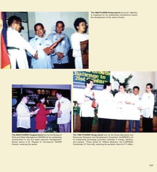 The 1988 PCARRD Pantas Award won by Dr. Valentino
                                                                             G. Argañosa for his outstanding contributions toward
                                                                             the development of the swine industry.




The 2000 PCARRD Tanglaw Award won by the Bureau of      The 1996 PCARRD Sinag Award won by the Ilocos Agriculture and
Soils and Water Management (BSWM) for its outstanding   Resources Research and Development Consortium (ILARRDEC) for
contributions in soil and water resource management.    its outstanding technology promotion activities in mango, bamboo,
Shown above is Dr. Rogelio N. Concepcion, BSWM          and cashew. Photo shows Dr. William Medrano, the ILARRDEC
Director, receiving the award.                          Coordinator (3rd from left), receiving the symbolic check for P1 million.




                                                                                                                                    169
 