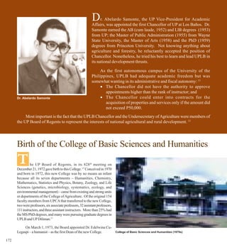 D     r. Abelardo Samonte, the UP Vice-President for Academic
                                                              Affairs, was appointed the first Chancellor of UP at Los Baños. Dr.
                                                              Samonte earned the AB (cum laude, 1952) and LlB degrees (1953)
                                                              from UP; the Master of Public Administration (1955) from Wayne
                                                              State University, the Master of Arts (1958) and the PhD (1959)
                                                              degrees from Princeton University. Not knowing anything about
                                                              agriculture and forestry, he reluctantly accepted the position of
                                                              Chancellor. Nonetheless, he tried his best to learn and lead UPLB in
                                                              its national development thrusts.

                                                                   As the first autonomous campus of the University of the
                                                              Philippines, UPLB had adequate academic freedom but was
                                                              somewhat wanting in its administrative and fiscal autonomy: 13
                                                                   • The Chancellor did not have the authority to approve
                                                                     appointments higher than the rank of instructor; and
      Dr. Abelardo Samonte                                         • The Chancellor could enter into contracts for the
                                                                     acquisition of properties and services only if the amount did
                                                                     not exceed P50,000.
           Most important is the fact that the UPLB Chancellor and the Undersecretary of Agriculture were members of
      the UP Board of Regents to represent the interests of national agricultural and rural development. 13




      Birth of the College of Basic Sciences and Humanities
      T         he UP Board of Regents, in its 828th meeting on
      December 21, 1972 gave birth to this College. 13 Conceived in 1970
      and born in 1972, this new College was by no means an infant
      because all its seven departments – Humanities, Chemistry,
      Mathematics, Statistics and Physics, Botany, Zoology, and Life
      Sciences (genetics, microbiology, systematics, ecology, and
      environmental management) – came from existing and strong units
      or departments of the College of Agriculture. Of the original 154
      faculty members from UPCA that transferred to the new College,
      two were professors, six associate professors, 32 assistant professors,
      111 instructors, and three assistant instructors. More than 25% had
      the MS/PhD degrees, and many were pursuing graduate degrees in
      UPLB and UP Diliman.17

           On March 1, 1973, the Board appointed Dr. Edelwina Cu-
      Legaspi – a humanist – as the first Dean of the new College.              College of Basic Sciences and Humanities (1970s)


172
 