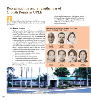 Reorganization and Strengthening of
      Growth Points in UPLB
                                                                                             •

      T
                                                                                                     BS Nutrition that attracted many undergraduate students
                                                                                             •       BS Human Ecology with majors in Family Development,
                                                                                                     Human Settlements and Planning, and Social Technology
               he huge College of Agriculture had several big departments,                   •       MS Family Resource Management
      three of which were identified by Chancellor Samonte as potential                      •       MS Applied Nutrition
      growth points:

            1. Human Ecology                                                      INSTITUTE/COLLEGE OF HUMAN ECOLOGY
                                                                                  DEANS THROUGH THE YEARS
                The Department of Home Technology was established in
                the College of Agriculture in 1955 to train women as partners
                of men in agricultural and rural development. This department
                was reorganized and elevated into the Institute of
                Human Ecology that projected the role of both men and
                women in addressing the problems of human environment
                – not only in the home but outside the home as well.14 As
                an ecologically-oriented unit, the Institute focused on men
                                                                                        Dr. Gil F.           Dr. Percy E.       Dr. Josefa S.
                and women and their interrelationships with the environment.            Saguiguit               Sajise             Eusebio
                Dr. Gil F. Saguiguit, Assistant Director of SEARCA, was                (1974-1980)           (1980-1982)         (1982-1987)
                appointed concurrent Dean of the Institute to give it a boost.
                Five operational areas were identified: 1
                • Human development and population studies
                • Human nutrition and foods
                • Resource technology and management
                • Environmental analysis and management
                • Development education and community services
                In time, the Institute evolved to become the College of             Dr. Francisco P.        Dr. Florentino L.   Dr. Ma. Antonia G.   Dr. Sue Liza C.
                                                                                      Fellizar, Jr.              Librero              Tuazon            Saguiguit
                Human Ecology offering: 2                                              (1987-1993)             (1993-1999)          (1999-2005)       (2005-present)




      Institute/College of Human Ecology (formerly the Department of Entomology building of the College of Agriculture)

174
 
