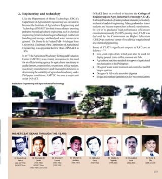 2. Engineering and technology                                                 INSAET later on evolved to become the College of
                                                                                    Engineering and Agro-industrial Technology (CEAT).
           Like the Department of Home Technology, UPCA’s                           It attracted hundreds of undergraduate students particularly
           Department of Agricultural Engineering was elevated to                   in chemical and civil engineering. Many graduated as honor
           become the Institute of Agricultural Engineering and
                                                                                    students and became topnotchers in board examinations.
           Technology (INSAET) so that it may address pressing                      In view of its graduates’ high performance in licensure
           problems beyond agricultural engineering, such as chemical               examinations (usually 95-100% passing rates), CEAT was
           engineering (which included sugar technology), postharvest               declared by the Commission on Higher Education
           handling and storage, and land and water resources in
                                                                                    (CHED) as a national center of excellence in agricultural
           general.6 Dr. Dante B. de Padua (PhD – Michigan State
                                                                                    and chemical engineering.
           University), Chairman of the Department of Agricultural
           Engineering, was appointed the first Dean of INSAET in                   Some of CEAT’s significant outputs in R&D are as
           1976.                                                                    follows: 6, 7, 16
                                                                                    • Low-cost copra drier, which can also be used for
           In 1977, the Agricultural Machinery Testing and Evaluation                   drying peanut, corn, coffee, cassava and fish
           Center (AMTEC) was created in response to the need                       • Agricultural machine standards in support of agricultural
           for an official testing agency for agricultural machinery to                 mechanization in the Philippines
           guide farmers, extensionists, researchers, policy makers,                • Design of waste water treatment and controlled landfill
           machinery manufacturers and financial institutions in                        biogas systems
           determining the suitability of agricultural machinery under              • Design of a full-scale anaerobic digester
           Philippine conditions. AMTEC became a major unit                         • Biogas and methane-generation policy recommendations
           under INSAET.
Institute of Engineering and Agro-industrial Technology




INSAET/CEAT DEANS THROUGH THE YEARS




  Dr. Dante B. de      Dr. Reynaldo M.      Dr. Ernesto P.   Dr. Silvestre C.   Dr. Wilfredo F.     Dr. Virgilio G.   Dr. Reynaldo I.       Dr. Victor B.
      Padua                 Lantin             Lozada            Andales            David             Gayanilo             Acda                 Ella
  (Jun-Oct 1976)          (1976-1983)        (1984-1986)       (1986-1987)       (1987-1992)         (1998-2001)       (2002-2005)         (2005-present)
  INSAET Dean            INSAET Dean         (1992-1998)
                    (1983-1984) CEAT Dean

                                                                                                                                                      175
 