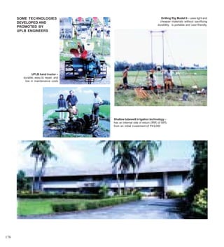 SOME TECHNOLOGIES                                                      Drilling Rig Model II – uses light and
      DEVELOPED AND                                                         cheaper materials without sacrificing
                                                                          durability, is portable and user-friendly.
      PROMOTED BY
      UPLB ENGINEERS




              UPLB hand tractor –
        durable, easy to repair, and
         low in maintenance costs




                                       Shallow tubewell irrigation technology –
                                       has an internal rate of return (IRR) of 68%
                                       from an initial investment of P43,000




176
 