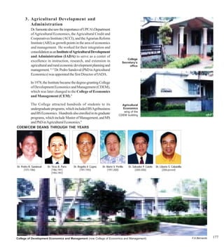 3 . Agricultural Development and
          Administration
           Dr. Samonte also saw the importance of UPCA’s Department
           of Agricultural Economics, the Agricultural Credit and
           Cooperatives Institute (ACCI), and the Agrarian Reform
           Institute (ARI) as growth points in the area of economics
           and management. He worked for their integration and
           consolidation as an Institute of Agricultural Development
           and Administration (IADA) to serve as a center of
                                                                                          College
           excellence in instruction, research, and extension in                       Secretary’s
           agricultural and rural economic development planning and                         office
           management. 8, 15 Dr. Pedro Sandoval (PhD in Agricultural
           Economics) was appointed the first Director of IADA.

           In 1978, the Institute became the degree-granting College
           of Development Economics and Management (CDEM),
           which was later changed to the College of Economics
           and Management (CEM).8

           The College attracted hundreds of students to its                         Agricultural
           undergraduate programs, which included BS Agribusiness                    Economics
                                                                                      wing of the
           and BS Economics. Hundreds also enrolled in its graduate                CDEM building
           programs, which include Master of Management, and MS
           and PhD in Agricultural Economics.8
CDEM/CEM DEANS THROUGH THE YEARS




Dr. Pedro R. Sandoval   Dr. Tirso B. Paris   Dr. Rogelio V. Cuyno   Dr. Mario V. Perilla   Dr. Salvador P. Catelo   Dr. Liborio S. Cabanilla
      (1975-1986)           (1986-1991)           (1991-1993)           (1997-2000)              (2000-2006)              (2006-present)
                            (1994-1997)




College of Development Economics and Management (now College of Economics and Management)                                                      F.A.Bernardo   177
 