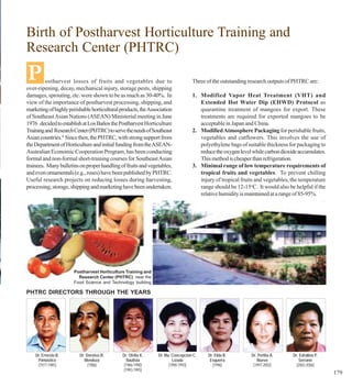 Birth of Postharvest Horticulture Training and
Research Center (PHTRC)

P        ostharvest losses of fruits and vegetables due to
over-ripening, decay, mechanical injury, storage pests, shipping
                                                                                 Three of the outstanding research outputs of PHTRC are:

damages, sprouting, etc. were shown to be as much as 30-40%. In                  1. Modified Vapor Heat Treatment (VHT) and
view of the importance of postharvest processing, shipping, and                     Extended Hot Water Dip (EHWD) Protocol as
marketing of highly perishable horticultural products, the Association              quarantine treatment of mangoes for export. These
of Southeast Asian Nations (ASEAN) Ministerial meeting in June                      treatments are required for exported mangoes to be
1976 decided to establish at Los Baños the Postharvest Horticulture                 acceptable in Japan and China.
Training and Research Center (PHTRC) to serve the needs of Southeast             2. Modified Atmosphere Packaging for perishable fruits,
Asian countries.4 Since then, the PHTRC, with strong support from                   vegetables and cutflowers. This involves the use of
the Department of Horticulture and initial funding from the ASEAN-                  polyethylene bags of suitable thickness for packaging to
Australian Economic Cooperation Program, has been conducting                        reduce the oxygen level while carbon dioxide accumulates.
formal and non-formal short-training courses for Southeast Asian                    This method is cheaper than refrigeration.
trainees. Many bulletins on proper handling of fruits and vegetables,            3. Minimal range of low temperature requirements of
and even ornamentals (e.g., roses) have been published by PHTRC.                    tropical fruits and vegetables. To prevent chilling
Useful research projects on reducing losses during harvesting,                      injury of tropical fruits and vegetables, the temperature
processing, storage, shipping and marketing have been undertaken.                   range should be 12-15oC. It would also be helpful if the
                                                                                    relative humidity is maintained at a range of 85-95%.




                      Postharvest Horticulture Training and
                        Research Center (PHTRC) near the
                      Food Science and Technology building

PHTRC DIRECTORS THROUGH THE YEARS




    Dr. Ernesto B.       Dr. Doroteo B.       Dr. Ofelia K.    Dr. Ma. Concepcion C.    Dr. Elda B.        Dr. Perlita A.     Dr. Edralina P.
     Pantastico             Mendoza             Bautista               Lizada            Esquerra             Nuevo              Serrano
     (1977-1985)              (1986)          (1986-1990)            (1990-1993)          (1996)            (1997-2002)        (2002-2006)
                                              (1993-1995)
                                                                                                                                                179
 
