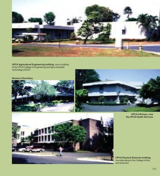 UPCA Agricultural Engineering building, now a building
of the UPLB College of Engineering and Agro-industrial
Technology (CEAT)


Women’s Dormitory




                                                                        UPCA Infirmary, now
                                                                   the UPLB Health Services




                                                         UPCA Physical Sciences building,
                                                         now belonging to the College of Arts
                                                         and Sciences

                                                                                                153
 