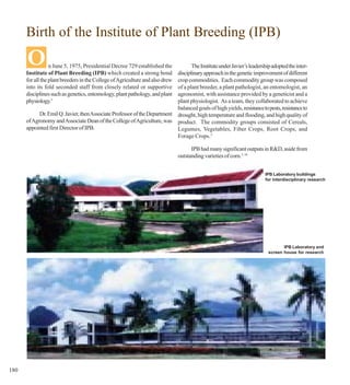Birth of the Institute of Plant Breeding (IPB)

      O           n June 5, 1975, Presidential Decree 729 established the
      Institute of Plant Breeding (IPB) which created a strong bond
                                                                                  The Institute under Javier’s leadership adopted the inter-
                                                                           disciplinary approach in the genetic improvement of different
      for all the plant breeders in the College of Agriculture and also drew
                                                                           crop commodities. Each commodity group was composed
      into its fold seconded staff from closely related or supportive      of a plant breeder, a plant pathologist, an entomologist, an
      disciplines such as genetics, entomology, plant pathology, and plant agronomist, with assistance provided by a geneticist and a
      physiology.3                                                         plant physiologist. As a team, they collaborated to achieve
                                                                           balanced goals of high yields, resistance to pests, resistance to
            Dr. Emil Q. Javier, then Associate Professor of the Department drought, high temperature and flooding, and high quality of
      of Agronomy and Associate Dean of the College of Agriculture, was product. The commodity groups consisted of Cereals,
      appointed first Director of IPB.                                     Legumes, Vegetables, Fiber Crops, Root Crops, and
                                                                           Forage Crops.3

                                                                                     IPB had many significant outputs in R&D, aside from
                                                                               outstanding varieties of corn.3, 16


                                                                                                                       IPB Laboratory buildings
                                                                                                                       for interdisciplinary research




                                                                                                                                IPB Laboratory and
                                                                                                                         screen house for research




180
 