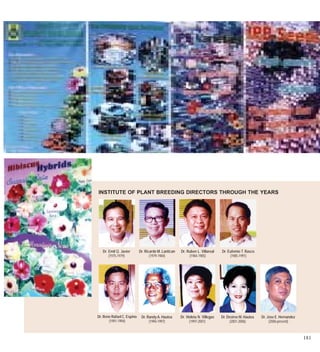 INSTITUTE OF PLANT BREEDING DIRECTORS THROUGH THE YEARS




   Dr. Emil Q. Javier       Dr. Ricardo M. Lantican   Dr. Ruben L. Villareal    Dr. Eufemio T. Rasco
       (1975-1979)                 (1979-1984)             (1984-1985)               (1985-1991)




Dr. Rene Rafael C. Espino    Dr. Randy A. Hautea      Dr. Violeta N. Villegas   Dr. Desiree M. Hautea   Dr. Jose E. Hernandez
       (1991-1994)                (1994-1997)               (1997-2001)              (2001-2006)             (2006-present)



                                                                                                                                181
 