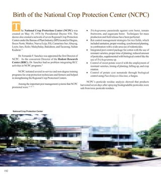 Birth of the National Crop Protection Center (NCPC)

      T        he National Crop Protection Center (NCPC) was
      created on May 19, 1976 by Presidential Decree 936. The
                                                                             •   Trichogramma parasitoids against corn borer, tomato
                                                                                 fruitworm, and sugarcane borer. Techniques for mass
      decree also created a network of seven Regional Crop Protection            production and field release have been perfected.
      Centers under the Bureau of Plant Industry (BPI) located in Dingras,   •   Rat control management strategies for rice fields, which
      Ilocos Norte; Muñoz, Nueva Ecija; Pili, Camarines Sur; Abuyog,             included sanitation, proper weeding, synchronized planting,
      Leyte; Jaro, Iloilo; Malaybalay, Bukidnon; and Tacurong, Sultan            in combination with a wide-area use of rodenticides.
      Kudarat.11                                                             •   Integrated pest control package for cotton with the use of
                                                                                 resistant varieties, proper time of planting, reduced amount
             Dr. Fernando F. Sanchez was appointed the first Director of         of pesticides, supplemented with biological control like the
      NCPC. As the concurrent Director of the Rodent Research                    use of Trichogramma sp.
      Center (RRC), Dr. Sanchez had no problem integrating RCC               •   Control of sweet potato weevil with the employment of
      activities in NCPC programs.4                                              resistant varieties, timing of planting, hilling up, and crop
                                                                                 rotation.
             NCPC initiated several in-service and non-degree training       •   Control of potato cyst nematode through biological
      programs for crop protection technicians and farmers and helped            control using Paecilomyces lilacinus, a fungus.
      in strengthening the Regional Crop Protection Centers.
                                                                       NCPC’s pesticide residue analysis showed that products
          Among the important pest management systems that NCPC harvested seven days after spraying biodegradable pesticides were
      promoted were: 9, 10, 11                                  safe from toxic pesticide residues.




      National Crop Protection Center




182
 