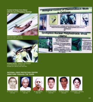 Control of Asian Corn Borer
with the use of Predatory Earwigs




Asian Corn Borer – the most
destructive insect pest of corn.




Predatory Earwig – release of one earwig/m2
could control Asian corn borer and
increase corn yield by more than 50%.




NATIONAL CROP PROTECTION CENTER
DIRECTORS THROUGH THE YEARS




Dr. Fernando F. Sanchez   Dr. Romulo G. Davide   Dr. Jose R. Medina   Dr. Luis Rey I. Velasco   Dr. Eliseo P. Cadapan   Dr. Susan May F. Calumpang
       (1976-1982)             (1982-1989)            (1989-1995)           (1995-1999)               (1999-2003)               (2003-present)



                                                                                                                                                     183
 
