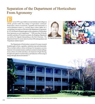 Separation of the Department of Horticulture
      From Agronomy

      E         ven as UPCA gave birth to several institutes and colleges in
      UPLB, growth within the College of Agriculture continued.
      Horticulture, which covered fruits, vegetables and ornamentals, as
      well as plantation crops (e. g., coconut, abaca, cotton, rubber, etc.),
      was bursting in its seams as a division in the Department of Agronomy.
      In 1974, the Board of Regents approved the separation of Horticulture
      from Agronomy as a new department.5, 12 With more than 30 faculty
      members and about 50 research assistants, the fledgling Department
      was led by Dr. Edgardo Quisumbing as the first Chairman. The
                                                                                    Dr. Edgardo Quisumbing
      Department had 34 courses taken by about 200 undergraduate and
      54 graduate student majors.5

            The Department of Horticulture is proud of its many research
      breakthroughs in fruits, vegetables, industrial crops and ornamentals.
      These include embryo culture technique for macapuno coconut,
      bacterial wilt-resistant tomatoes and heat-resistant lowland cabbage,
      tissue culture of orchids and abaca, development of high tillering,
      drought and typhoon resistant abaca, and induction of flowering in
      mango through chemical treatment.5, 16




      Department of Horticulture at the third floor of the Agronomy-Soil Science-Horticulture building
184
 