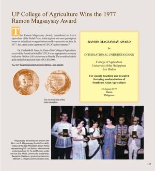 UP College of Agriculture Wins the 1977
 Ramon Magsaysay Award
 T        he Ramon Magsaysay Award, considered as Asia’s
 equivalent of the Nobel Prize, is the highest and most prestigious
 honor an individual or organization could ever receive in Asia. In        RAMON MAGSAYSAY AWARD
 1977, this came as the capstone of UPCA’s achievements.12
                                                                                           for
       Dr. Cledualdo B. Perez, Jr., Dean of the College of Agriculture,
 received the Award on behalf of UPCA in an appropriate ceremony
                                                                          INTERNATIONAL UNDERSTANDING
 held at the PhilAm Life Auditorium in Manila. The award included a
 gold medallion and cash sum of US $10,000.
                                                                                College of Agriculture
 The 1977 RAMON MAGSAYSAY GOLD MEDALLION AWARD                                University of the Philippines
                                                                                      Los Baños

                                                                            For quality teaching and research
                                                                               fostering modernization of
                                                                              Southeast Asian Agriculture

                                                                                      21 August 1977
                                                                                          Manila
                                                                                        Philippines
                                    The reverse side of the
                                    Gold Medallion




    Magsaysay awardees are shown with
 Mrs. Luz B. Magsaysay (fourth from left),
  widow of the late President: Dean Perez
 representing UP Los Baños, international
  understanding; Dr. Fe del Mundo, public
service; Ela Bhatt, community leadership;
  Benjamin Galstaun, government service;
   Mahesh C. Regmi,communication arts.

                                                                                                                185
 