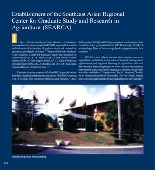 Establishment of the Southeast Asian Regional
      Center for Graduate Study and Research in
      Agriculture (SEARCA)
      I     n May 1966, the Southeast Asian Ministers of Education
      proposed several regional projects to USAID, one of which was the
                                                                               2006, a total of 409 MS and PhD degree students from Southeast Asian
                                                                               countries have graduated from UPLB through SEARCA
      establishment of an institute of graduate study and research in          scholarships. Most of them occupy leadership positions in their
      agriculture, possibly at Los Baños.17 This gave birth to the Southeast   countries.
      Asian Regional Center for Graduate Study and Research in
      Agriculture or SEARCA. Thus, SEARCA was born as a close                       SEARCA also offered various short-training courses in
      partner of UPCA, with support from USAID. Dean Umali was                agriculture, particularly in the areas of research management,
      elected concurrent SEARCA Director, and Dr. Gil F. Saguiguit,           agribusiness, and regional planning in agriculture and rural
      Assistant Director on full-time basis.7, 15                             development. Research projects on water resource management,
                                                                              high protein crops, biodiversity and natural resource conservation
             Graduate education program for MS and PhD degrees in various were also undertaken.15 A project on “Social Laboratory” headed
      disciplines of agriculture became the core activity of SEARCA, starting by a visiting professor from Taiwan (Dr. Chi-wen Chang) became
      with 13 scholars from Indonesia, Malaysia, and Thailand.11 As of an eye-opener in agricultural extension and community development.15




      Facade of SEARCA main building

154
 