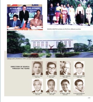 SEARCA MS/PhD scholars at UPLB from different countries




Library built by SEARCA in 1974, and later donated to UPLB




      DIRECTORS OF SEARCA
        THROUGH THE YEARS



                                           Dr. Dioscoro L. Umali   Dr. Jose D. Drilon    Dr. Joseph C. Madamba    Dr. Fernando A. Bernardo
                                                 (1967-1971)           (1972-1981)              (1981-1983)               (1984-1987)




                                            Dr. Arturo A. Gomez    Dr. Percy E. Sajise   Dr. Ruben L. Villareal   Dr. Arsenio M. Balisacan
                                                 (1988-1993)           (1994-1999)            (2000-2002)               (2003-present)

                                                                                                                                             155
 