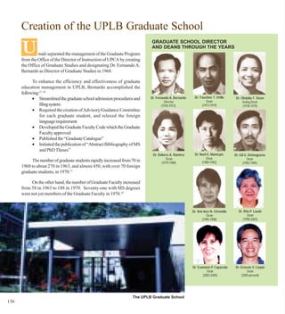 Creation of the UPLB Graduate School

      U
                                                                           GRADUATE SCHOOL DIRECTOR
                                                                           AND DEANS THROUGH THE YEARS
               mali separated the management of the Graduate Program
      from the Office of the Director of Instruction of UPCA by creating
      the Office of Graduate Studies and designating Dr. Fernando A.
      Bernardo as Director of Graduate Studies in 1968.

            To enhance the efficiency and effectiveness of graduate
      education management in UPLB, Bernardo accomplished the
      following:11, 14
            • Streamlined the graduate school admission procedures and     Dr. Fernando A. Bernardo    Dr. Faustino T. Orillo      Dr. Obdulia F. Sison
                                                                                     Director                  Dean                     Acting Dean
                filing system                                                      (1970-1973)              (1973-1979)                 (1978-1979)
            • Required the creation of Advisory/Guidance Committee
                for each graduate student, and relaxed the foreign
                language requirement
            • Developed the Graduate Faculty Code which the Graduate
                Faculty approved
            • Published the “Graduate Catalogue”
            • Initiated the publication of “Abstract Bibliography of MS
                and PhD Theses”
                                                                            Dr. Dolores A. Ramirez     Dr. Noel G. Mamicpic       Dr. Gil G. Divinagracia
                                                                                     Dean                      Dean                        Dean
           The number of graduate students rapidly increased from 70 in           (1979-1989)               (1989-1992)                 (1992-1995)
      1960 to about 270 in 1963, and almost 450, with over 70 foreign
      graduate students, in 1970.11

           On the other hand, the number of Graduate Faculty increased
      from 58 in 1963 to 188 in 1970. Seventy-one with MS degrees
      were not yet members of the Graduate Faculty in 1970.18


                                                                                                      Dr. Ann Inez N. Gironella      Dr. Rita P. Laude
                                                                                                                Dean                        Dean
                                                                                                             (1995-1998)                (1998-2003)




                                                                                                      Dr. Evamarie P. Capareda    Dr. Ernesto V. Carpio
                                                                                                                Dean                      Dean
                                                                                                             (2003-2005)              (2005-present)




                                                                   The UPLB Graduate School
156
 