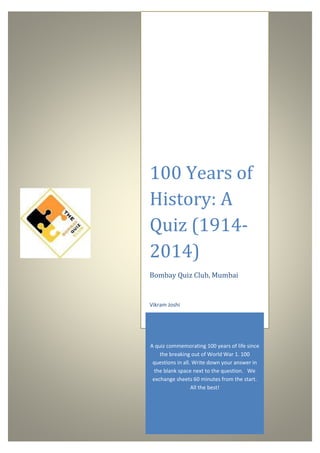 100 Years of
History: A
Quiz (1914-
2014)
Bombay Quiz Club, Mumbai
A quiz commemorating 100 years of life since
the breaking out of World War 1. 100
questions in all. Write down your answer in
the blank space next to the question. We
exchange sheets 60 minutes from the start.
All the best!
Vikram Joshi
 