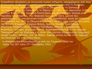 Σποραδικές εξεγέρσεις με κοινωνικά κυρίως αιτήματα, προερχόμενες από τους
Ελληνικούς πληθυσμούς, καταπνίγηκαν σχετικά εύκολα από τη διοίκηση.
Ιδιαίτερη, όμως, σκληρότητα επέδειξαν οι Οθωμανοί με το ξέσπασμα
της Επανάστασης της Χαλκιδικής το Μάρτιο του 1821 όταν σφαγίασαν 3.000
περίπου Έλληνες στο σημερινό διοικητήριο, σημαίνοντας την απαρχή μίας
περιόδου τρομοκρατίας, που διήρκεσε έως και το 1823, χρονιά που
κατεστάλησαν τα επαναστατικά κινήματα της Μακεδονίας. Κατά την Ελληνική
Επανάσταση του 1821 οι Οθωμανοί κρέμασαν επίσης, τους πρόκριτους (μέλη
της Φιλικής Εταιρείας) Γεώργιο Βλάλη, Χρήστο Μενεξέ, Χριστόδουλο
Μπαλάνο, Γεώργιο Πάικο, Στέργιο Πολύδωρο, Αθανάσιο Σκανδαλίδη,
Αναστάσιο Γούναρη, Δημήτριο Παππά, Αναστάσιο Κυδωνιάτη, τον Αργυρό
Ταπουχτσή από την Επανομή κ.α. στην τότε πλατεία Αλευραγοράς (σημερινή
αγορά Καπάνι - Βλάλη), στις 18 Μαΐου. Σφαγές επίσης έγιναν στην περιοχή
της Ροτόντας και στην Πύλη Αξιού.
 Η Θεσσαλονίκη απελευθερώθηκε από τον Τουρκικό κλοιό την
 νύχτα της 26ης προς 27ης Οκτωβρίου 1912
 