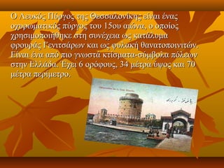 Ο Λευκός Πύργος της Θεσσαλονίκης είναι ένας 
    οχυρωματικός πύργος του 15ου αιώνα, ο οποίος 
    χρησιμοποιήθηκε στη συνέχεια ως κατάλυμα 
    φρουράς Γενιτσάρων και ως φυλακή θανατοποινιτών. 
    Είναι ένα από πιο γνωστά κτίσματα-σύμβολα πόλεων 
    στην Ελλάδα. Έχει 6 ορόφους, 34 μέτρα ύψος και 70 
    μέτρα περίμετρο.
 
 