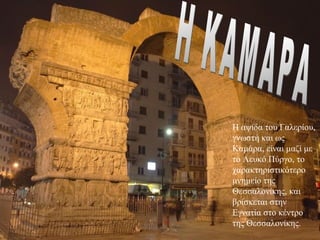 Η ΚΑΜΑΡΑ



           Η αψίδα του Γαλερίου, 
           γνωστή και ως 
           Καμάρα, είναι μαζί με 
           το Λευκό Πύργο, το 
           χαρακτηριστικότερο 
           μνημείο της 
           Θεσσαλονίκης, και 
           βρίσκεται στην 
           Εγνατία στο κέντρο 
           της Θεσσαλονίκης. 
 
